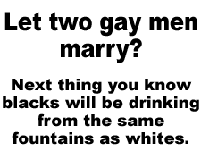 "Let two gay men marry?  Next thing you know blacks will be drinking from the same fountains as whites."  The latest addition to the Public Service Announcements created by  Zig.
